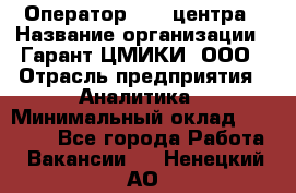 Оператор Call-центра › Название организации ­ Гарант-ЦМИКИ, ООО › Отрасль предприятия ­ Аналитика › Минимальный оклад ­ 17 000 - Все города Работа » Вакансии   . Ненецкий АО